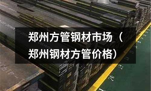 鄭州方管鋼材市場（鄭州鋼材方管價格）