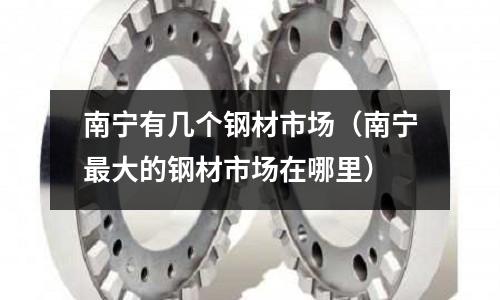 南寧有幾個(gè)鋼材市場(chǎng)（南寧最大的鋼材市場(chǎng)在哪里）
