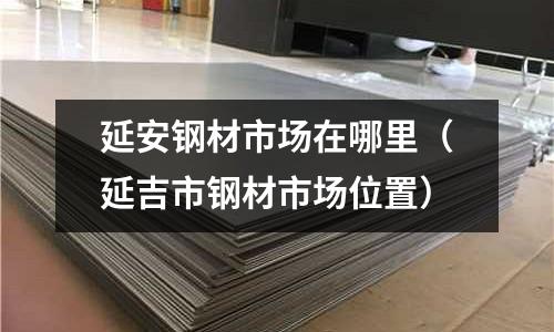 延安鋼材市場在哪里（延吉市鋼材市場位置）