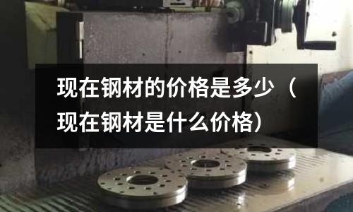 現在鋼材的價格是多少（現在鋼材是什么價格）
