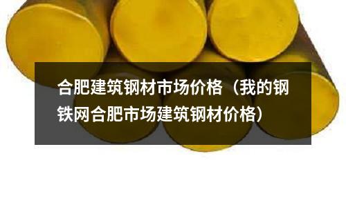 合肥建筑鋼材市場價格（我的鋼鐵網合肥市場建筑鋼材價格）