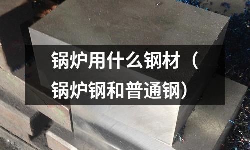 鍋爐用什么鋼材（鍋爐鋼和普通鋼）