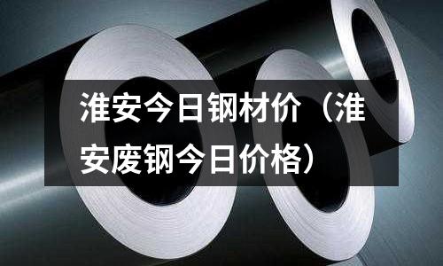 淮安今日鋼材價（淮安廢鋼今日價格）