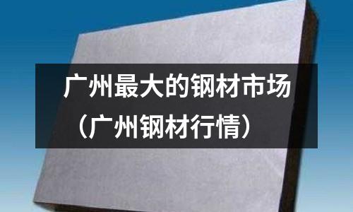 廣州最大的鋼材市場(廣州鋼材行情)