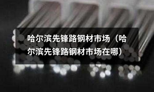 哈爾濱先鋒路鋼材市場(chǎng)（哈爾濱先鋒路鋼材市場(chǎng)在哪）