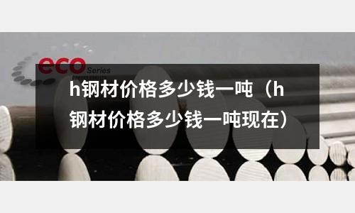 h鋼材價格多少錢一噸（h鋼材價格多少錢一噸現在）