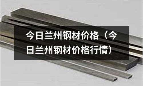 今日蘭州鋼材價格(今日蘭州鋼材價格行情)
