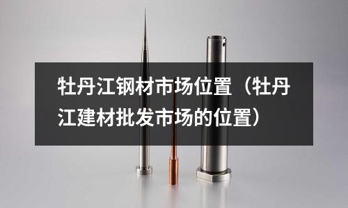 牡丹江鋼材市場位置(牡丹江建材批發市場的位置)