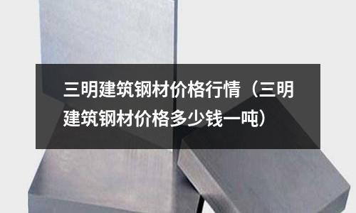 三明建筑鋼材價(jià)格行情（三明建筑鋼材價(jià)格多少錢(qián)一噸）