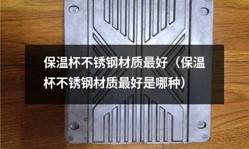 保溫杯不銹鋼材質最好（保溫杯不銹鋼材質最好是哪種）