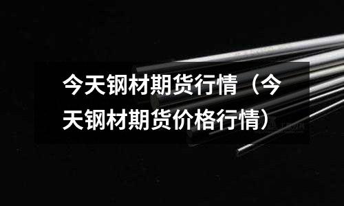 今天鋼材期貨行情(今天鋼材期貨價格行情)