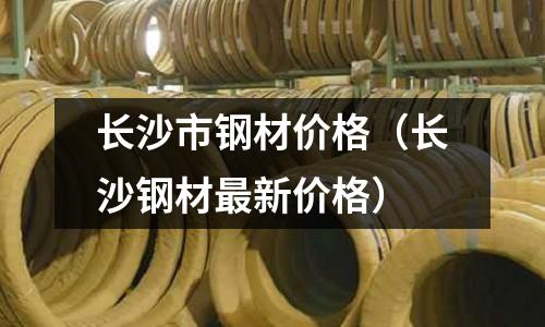 長沙市鋼材價(jià)格（長沙鋼材最新價(jià)格）