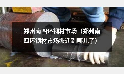 鄭州南四環(huán)鋼材市場（鄭州南四環(huán)鋼材市場搬遷到哪兒了）