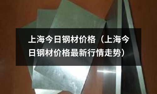 上海今日鋼材價格（上海今日鋼材價格最新行情走勢）