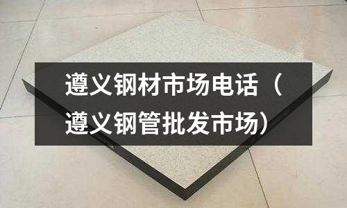 遵義鋼材市場電話（遵義鋼管批發市場）