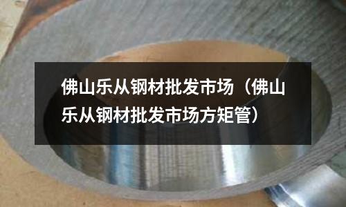 佛山樂從鋼材批發市場（佛山樂從鋼材批發市場方矩管）