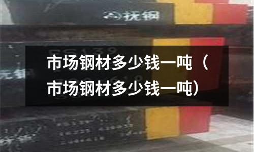 市場(chǎng)鋼材多少錢(qián)一噸（市場(chǎng)鋼材多少錢(qián)一噸）