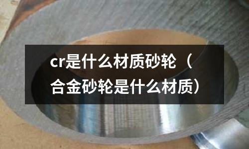 cr是什么材質砂輪(合金砂輪是什么材質)