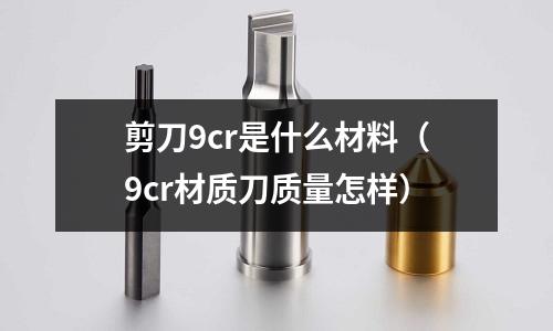剪刀9cr是什么材料(9cr材質(zhì)刀質(zhì)量怎樣)