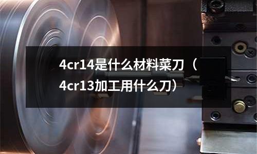 4cr14是什么材料菜刀（4cr13加工用什么刀）
