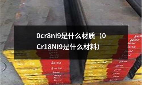 0cr8ni9是什么材質(zhì)(0Cr18Ni9是什么材料)