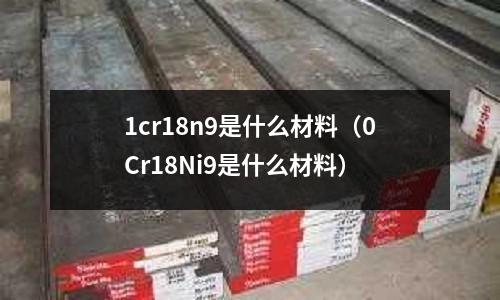 1cr18n9是什么材料（0Cr18Ni9是什么材料）