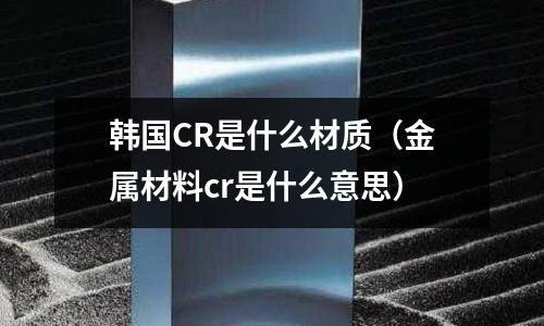 韓國CR是什么材質(金屬材料cr是什么意思)