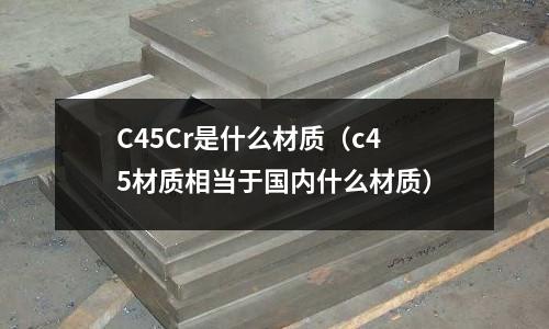 C45Cr是什么材質(zhì)(c45材質(zhì)相當(dāng)于國內(nèi)什么材質(zhì))