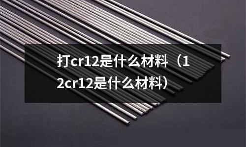 打cr12是什么材料（12cr12是什么材料）