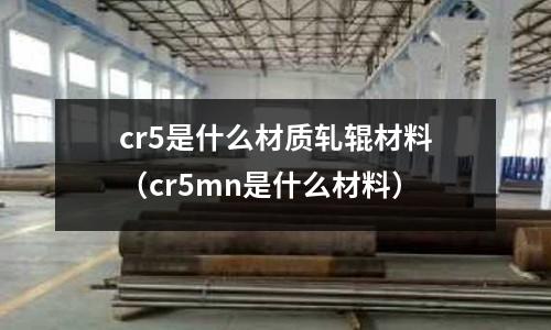 cr5是什么材質軋輥材料(cr5mn是什么材料)