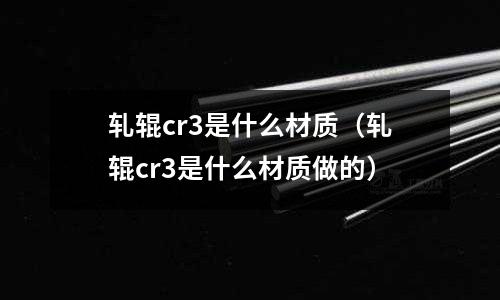 軋輥cr3是什么材質(軋輥cr3是什么材質做的)