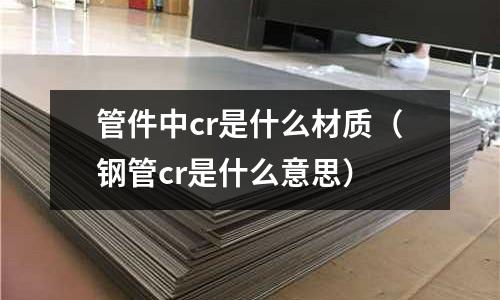 管件中cr是什么材質（鋼管cr是什么意思）