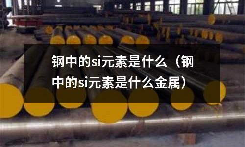 鋼中的si元素是什么(鋼中的si元素是什么金屬)