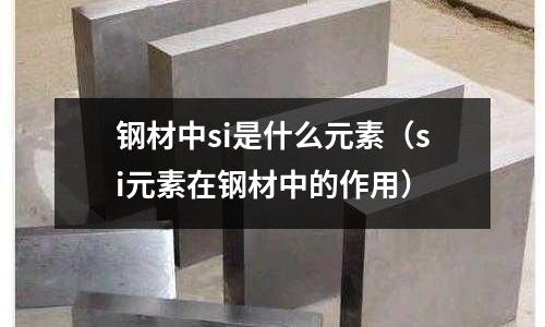 鋼材中si是什么元素(si元素在鋼材中的作用)