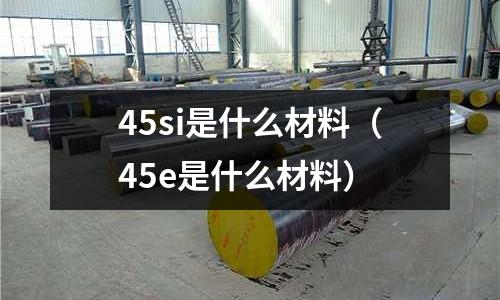 45si是什么材料(45e是什么材料)