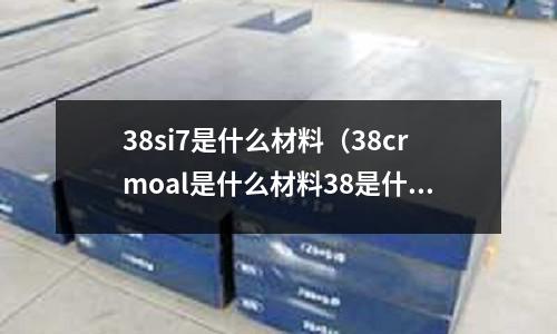 38si7是什么材料(38crmoal是什么材料38是什么意思)