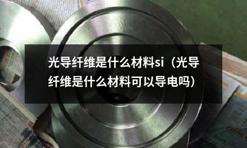 光導纖維是什么材料si（光導纖維是什么材料可以導電嗎）
