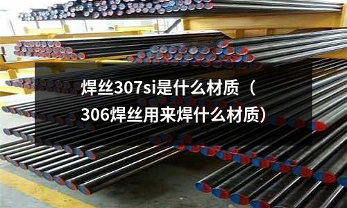 焊絲307si是什么材質(zhì)(306焊絲用來焊什么材質(zhì))