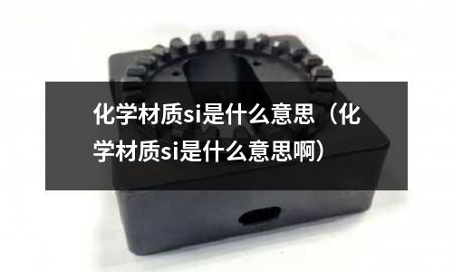 化學(xué)材質(zhì)si是什么意思(化學(xué)材質(zhì)si是什么意思啊)