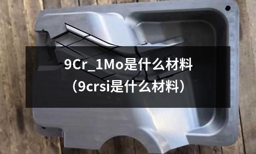9Cr_1Mo是什么材料(9crsi是什么材料)