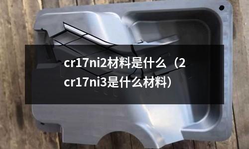 cr17ni2材料是什么(2cr17ni3是什么材料)