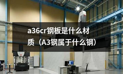 a36cr鋼板是什么材質(A3鋼屬于什么鋼)