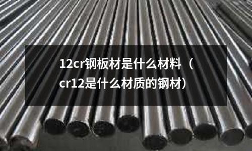 12cr鋼板材是什么材料（cr12是什么材質的鋼材）