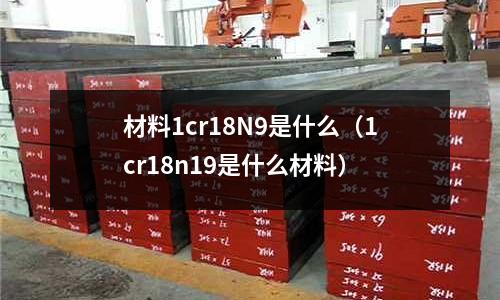 材料1cr18N9是什么（1cr18n19是什么材料）