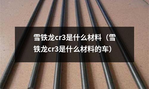 雪鐵龍cr3是什么材料(雪鐵龍cr3是什么材料的車)