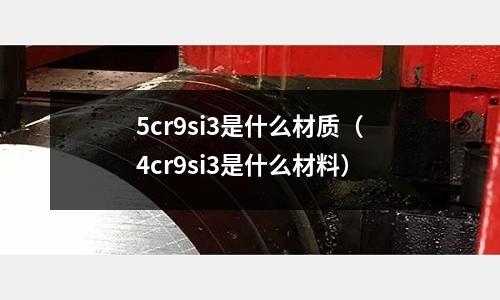 5cr9si3是什么材質(4cr9si3是什么材料)