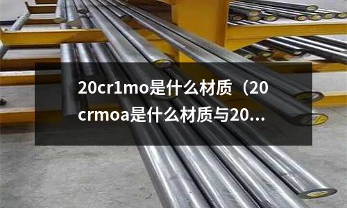 20cr1mo是什么材質(20crmoa是什么材質與20crmo有什么區別)