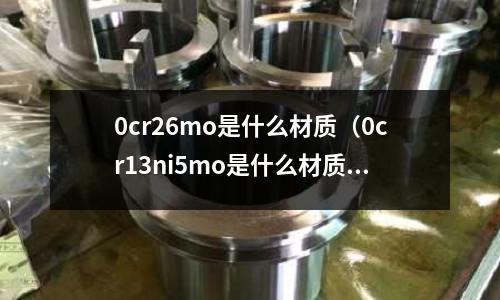 0cr26mo是什么材質(zhì)(0cr13ni5mo是什么材質(zhì))