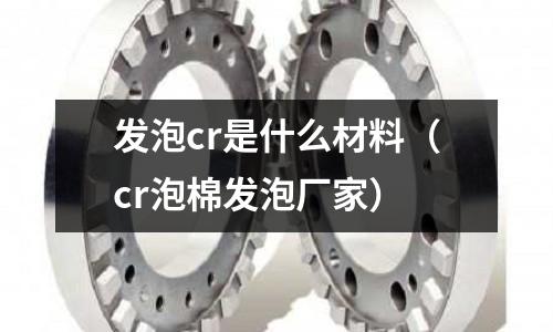 發泡cr是什么材料(cr泡棉發泡廠家)