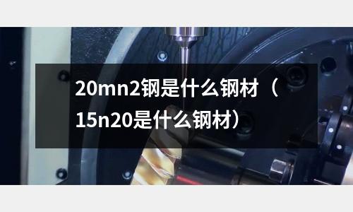 20mn2鋼是什么鋼材(15n20是什么鋼材)